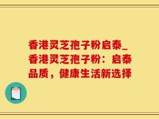 香港灵芝孢子粉启泰_香港灵芝孢子粉：启泰品质，健康生活新选择