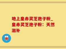 地上皇赤灵芝孢子粉_皇赤灵芝孢子粉：天然滋补