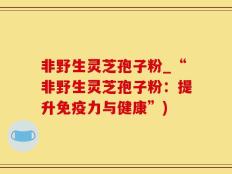非野生灵芝孢子粉_“非野生灵芝孢子粉：提升免疫力与健康”)