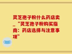 灵芝孢子粉什么药店卖_“灵芝孢子粉购买指南：药店选择与注意事项”