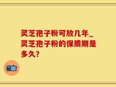 灵芝孢子粉可放几年_灵芝孢子粉的保质期是多久？