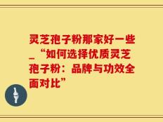 灵芝孢子粉那家好一些_“如何选择优质灵芝孢子粉：品牌与功效全面对比”