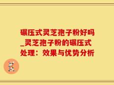 碾压式灵芝孢子粉好吗_灵芝孢子粉的碾压式处理：效果与优势分析