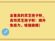 含量高的灵芝孢子粉_高效灵芝孢子粉：提升免疫力，增强健康)