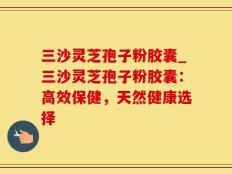 三沙灵芝孢子粉胶囊_三沙灵芝孢子粉胶囊：高效保健，天然健康选择