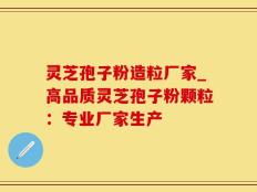 灵芝孢子粉造粒厂家_高品质灵芝孢子粉颗粒：专业厂家生产