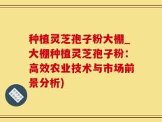 种植灵芝孢子粉大棚_大棚种植灵芝孢子粉：高效农业技术与市场前景分析)