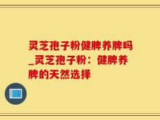 灵芝孢子粉健脾养脾吗_灵芝孢子粉：健脾养脾的天然选择