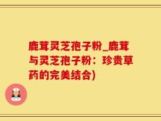 鹿茸灵芝孢子粉_鹿茸与灵芝孢子粉：珍贵草药的完美结合)