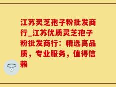 江苏灵芝孢子粉批发商行_江苏优质灵芝孢子粉批发商行：精选高品质，专业服务，值得信赖