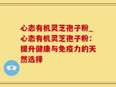 心态有机灵芝孢子粉_心态有机灵芝孢子粉：提升健康与免疫力的天然选择