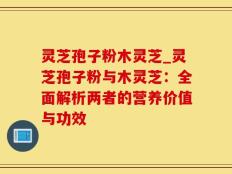 灵芝孢子粉木灵芝_灵芝孢子粉与木灵芝：全面解析两者的营养价值与功效