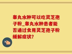 睾丸水肿可以吃灵芝孢子粉_睾丸水肿患者能否通过食用灵芝孢子粉缓解症状？