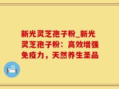 新光灵芝孢子粉_新光灵芝孢子粉：高效增强免疫力，天然养生圣品