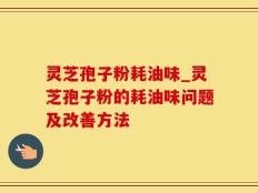 灵芝孢子粉耗油味_灵芝孢子粉的耗油味问题及改善方法