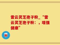 雷云灵芝孢子粉_“雷云灵芝孢子粉：，增强健康”