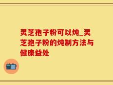 灵芝孢子粉可以炖_灵芝孢子粉的炖制方法与健康益处