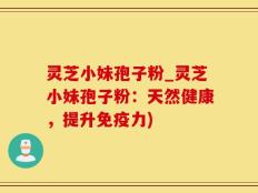 灵芝小妹孢子粉_灵芝小妹孢子粉：天然健康，提升免疫力)
