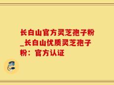 长白山官方灵芝孢子粉_长白山优质灵芝孢子粉：官方认证