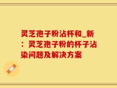灵芝孢子粉沾杯和_新：灵芝孢子粉的杯子沾染问题及解决方案