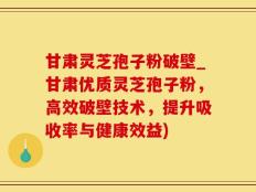 甘肃灵芝孢子粉破壁_甘肃优质灵芝孢子粉，高效破壁技术，提升吸收率与健康效益)