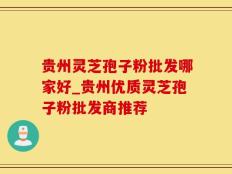 贵州灵芝孢子粉批发哪家好_贵州优质灵芝孢子粉批发商推荐