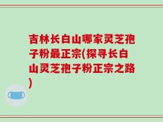 吉林长白山哪家灵芝孢子粉最正宗(探寻长白山灵芝孢子粉正宗之路)