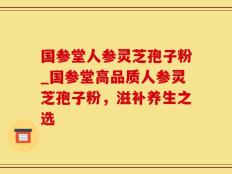 国参堂人参灵芝孢子粉_国参堂高品质人参灵芝孢子粉，滋补养生之选