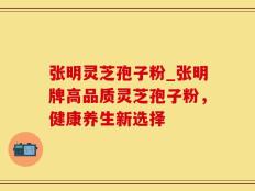 张明灵芝孢子粉_张明牌高品质灵芝孢子粉，健康养生新选择