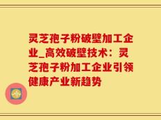 灵芝孢子粉破壁加工企业_高效破壁技术：灵芝孢子粉加工企业引领健康产业新趋势