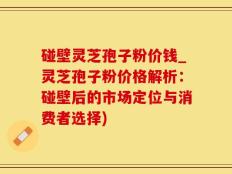 碰壁灵芝孢子粉价钱_灵芝孢子粉价格解析：碰壁后的市场定位与消费者选择)