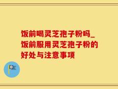 饭前喝灵芝孢子粉吗_饭前服用灵芝孢子粉的好处与注意事项