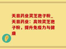 天目药业灵芝孢子粉_天目药业：高效灵芝孢子粉，提升免疫力与健康