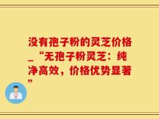没有孢子粉的灵芝价格_“无孢子粉灵芝：纯净高效，价格优势显著”