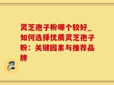 灵芝孢子粉哪个较好_如何选择优质灵芝孢子粉：关键因素与推荐品牌
