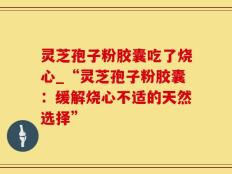 灵芝孢子粉胶囊吃了烧心_“灵芝孢子粉胶囊：缓解烧心不适的天然选择”