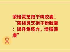 荣格灵芝孢子粉胶囊_“荣格灵芝孢子粉胶囊：提升免疫力，增强健康”