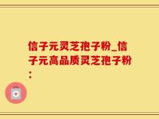 信子元灵芝孢子粉_信子元高品质灵芝孢子粉：
