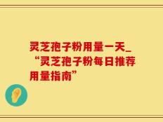 灵芝孢子粉用量一天_“灵芝孢子粉每日推荐用量指南”