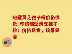 破壁灵芝孢子粉价格很贵_珍贵破壁灵芝孢子粉：价格昂贵，效果显著