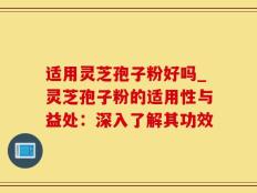 适用灵芝孢子粉好吗_灵芝孢子粉的适用性与益处：深入了解其功效