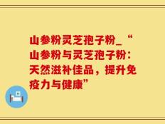 山参粉灵芝孢子粉_“山参粉与灵芝孢子粉：天然滋补佳品，提升免疫力与健康”
