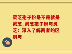 灵芝孢子粉是不是就是灵芝_灵芝孢子粉与灵芝：深入了解两者的区别与