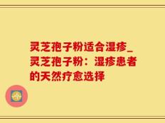 灵芝孢子粉适合湿疹_灵芝孢子粉：湿疹患者的天然疗愈选择