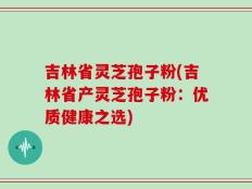 吉林省灵芝孢子粉(吉林省产灵芝孢子粉：优质健康之选)