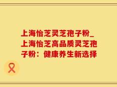 上海怡芝灵芝孢子粉_上海怡芝高品质灵芝孢子粉：健康养生新选择