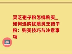 灵芝孢子粉怎样购买_如何选购优质灵芝孢子粉：购买技巧与注意事项