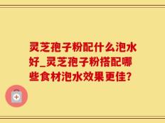 灵芝孢子粉配什么泡水好_灵芝孢子粉搭配哪些食材泡水效果更佳？