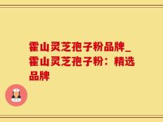 霍山灵芝孢子粉品牌_霍山灵芝孢子粉：精选品牌