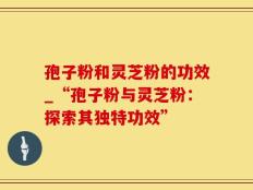 孢子粉和灵芝粉的功效_“孢子粉与灵芝粉：探索其独特功效”